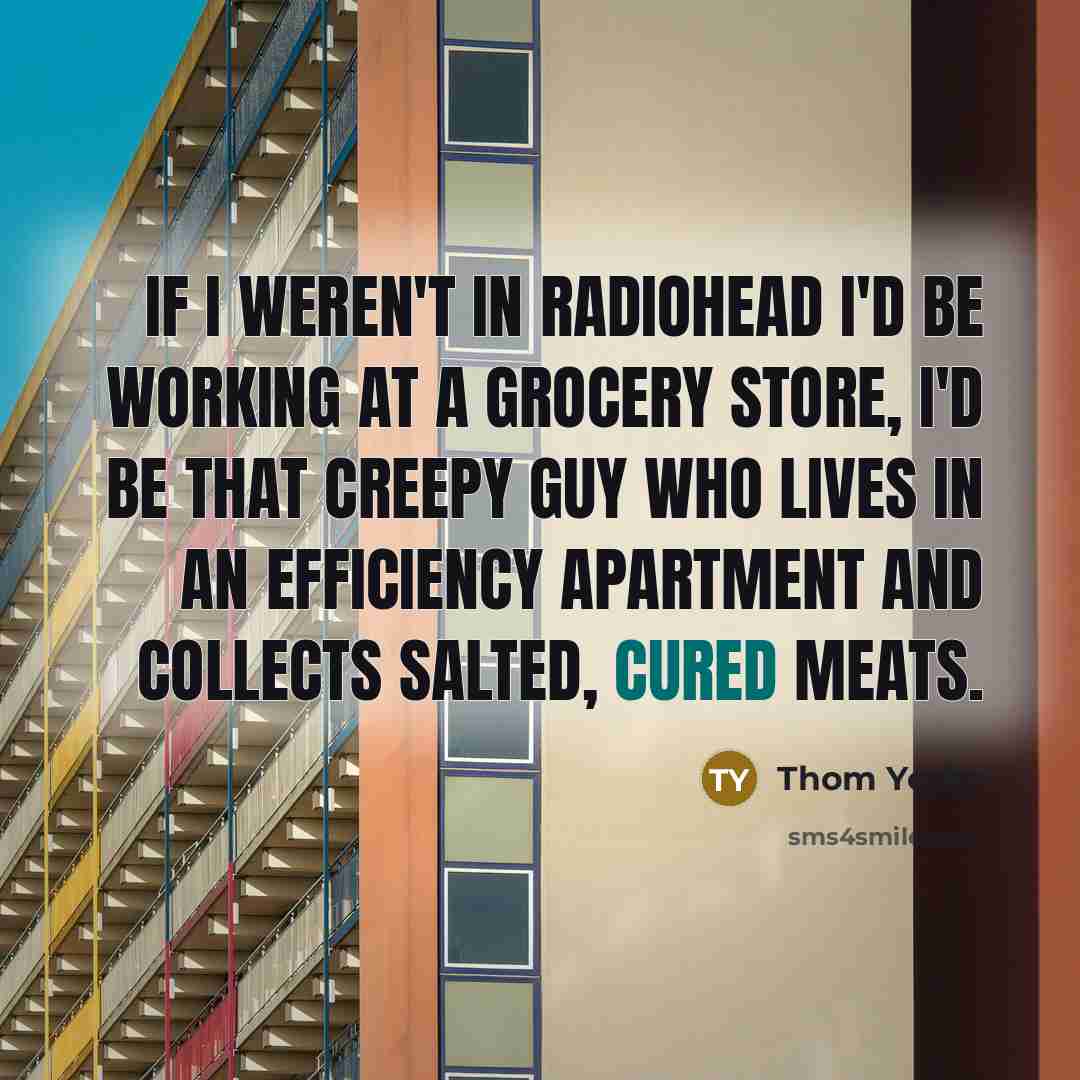 “If I weren't in Radiohead I'd be working at a grocery store, I'd be that creepy guy who lives in an efficiency apartment and collects salted, cured meats.” quote by Thom Yorke