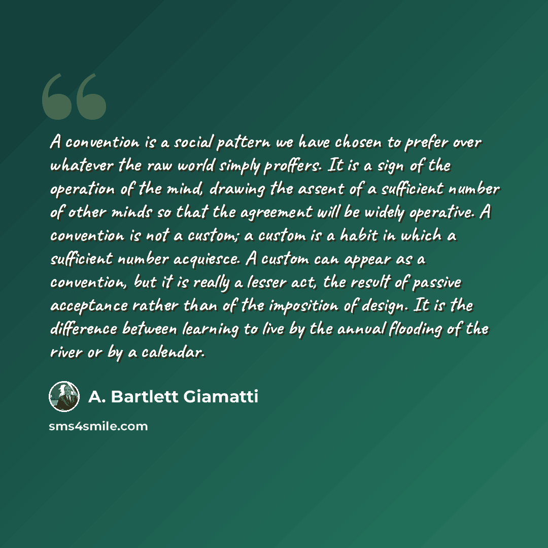 “A convention is a social pattern we have chosen to prefer over whatever the raw world simply proffers. It is a sign of the operation of the mind, drawing the assent of a sufficient number of other minds so that the agreement will be widely operative. A convention is not a custom; a custom is a…” quote by A. Bartlett Giamatti
