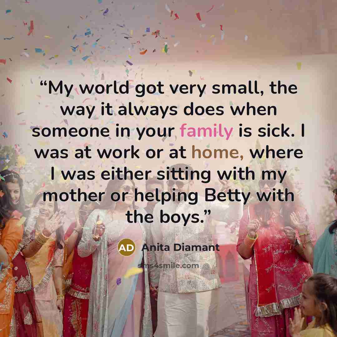 “My world got very small, the way it always does when someone in your family is sick. I was at work or at home, where I was either sitting with my mother or helping Betty with the boys.” quote by Anita Diamant