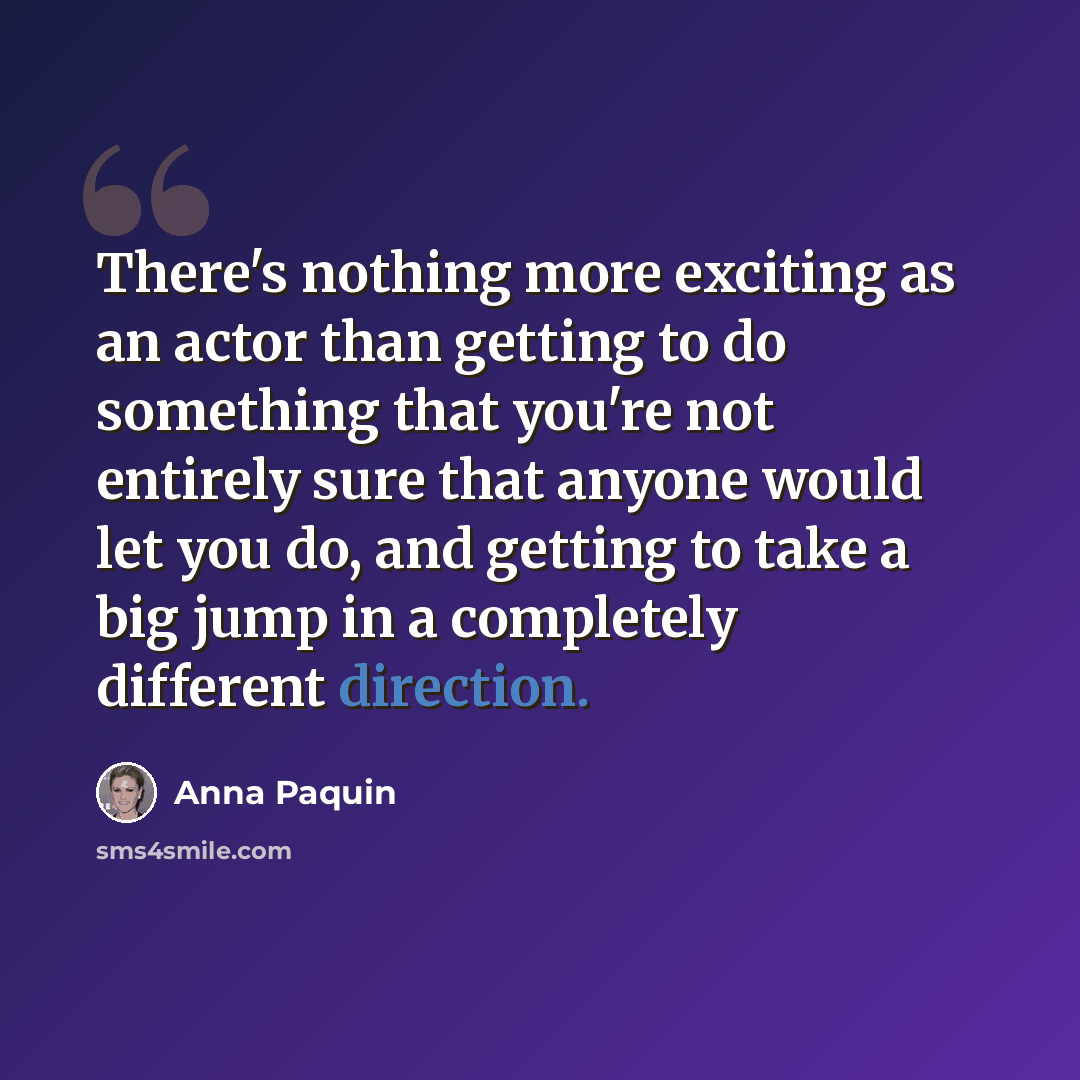 “There's nothing more exciting as an actor than getting to do something that you're not entirely sure that anyone would let you do, and getting to take a big jump in a completely different direction.” quote by Anna Paquin