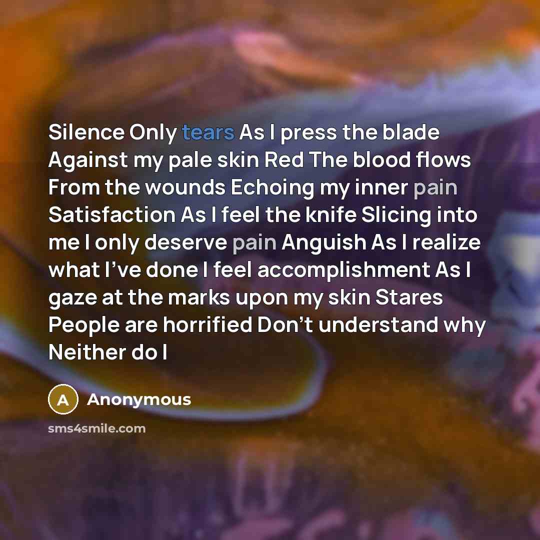“Silence Only tears As I press the blade Against my pale skin Red The blood flows From the wounds Echoing my inner pain Satisfaction As I feel the knife Slicing into me I only deserve pain Anguish As I realize what I've done I feel accomplishment As I gaze at the marks upon my skin Stares People…” quote by Anonymous
