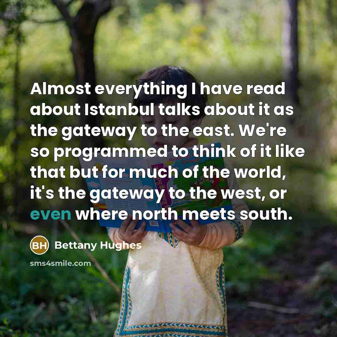 “Almost everything I have read about Istanbul talks about it as the gateway to the east. We're so programmed to think of it like that but for much of the world, it's the gateway to the west, or even where north meets south.” quote by Bettany Hughes