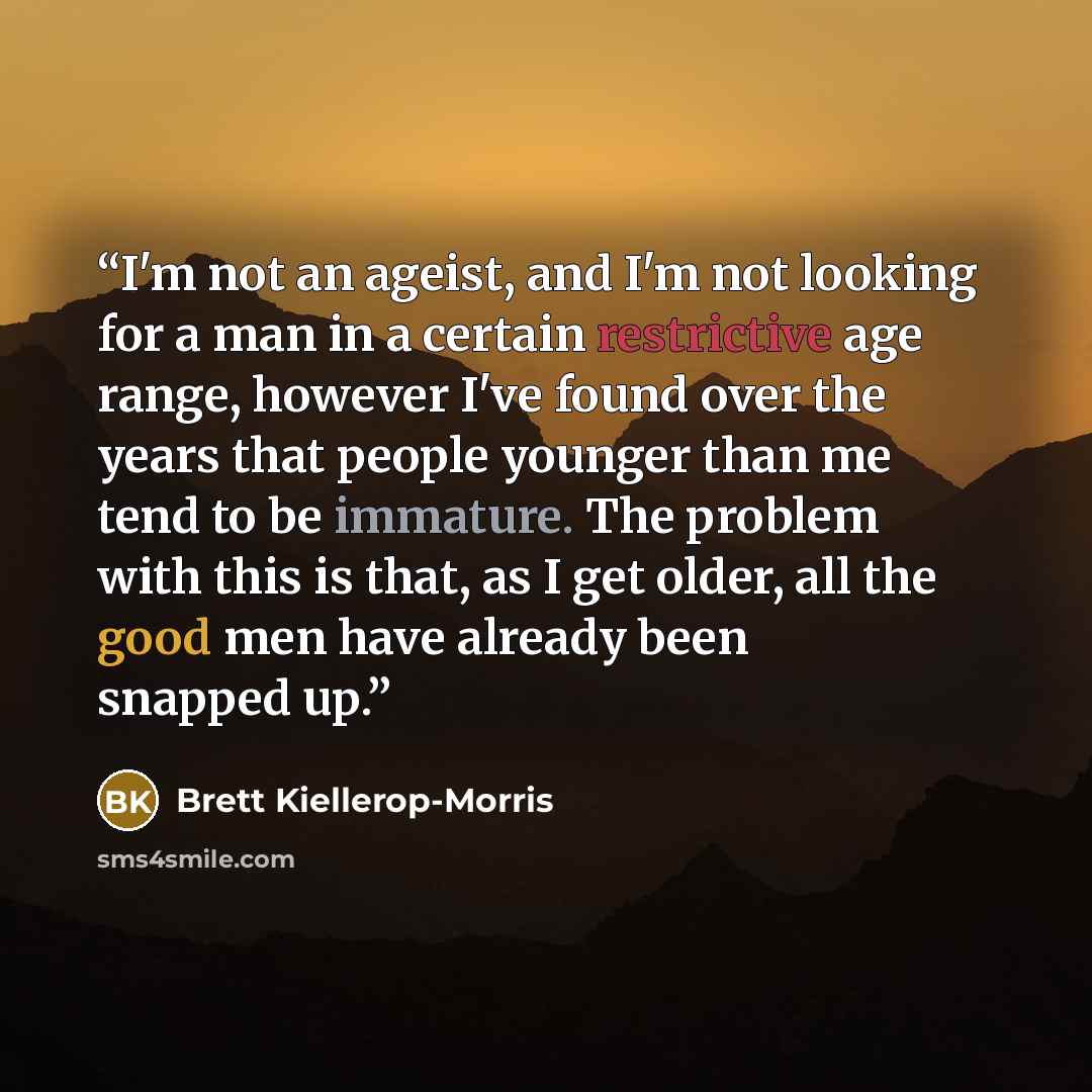 “I'm not an ageist, and I'm not looking for a man in a certain restrictive age range, however I've found over the years that people younger than me tend to be immature. The problem with this is that, as I get older, all the good men have already been snapped up.” quote by Brett Kiellerop-Morris