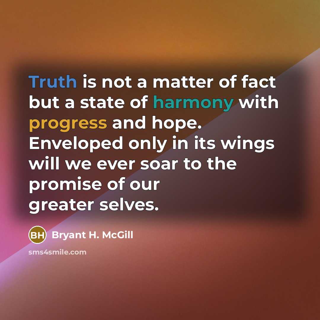 “Truth is not a matter of fact but a state of harmony with progress and hope. Enveloped only in its wings will we ever soar to the promise of our greater selves.” quote by Bryant H. McGill