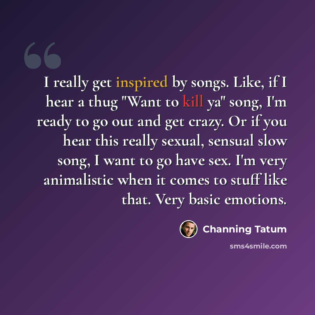 “I really get inspired by songs. Like, if I hear a thug "Want to kill ya" song, I'm ready to go out and get crazy. Or if you hear this really sexual, sensual slow song, I want to go have sex. I'm very animalistic when it comes to stuff like that. Very basic emotions.” quote by Channing Tatum