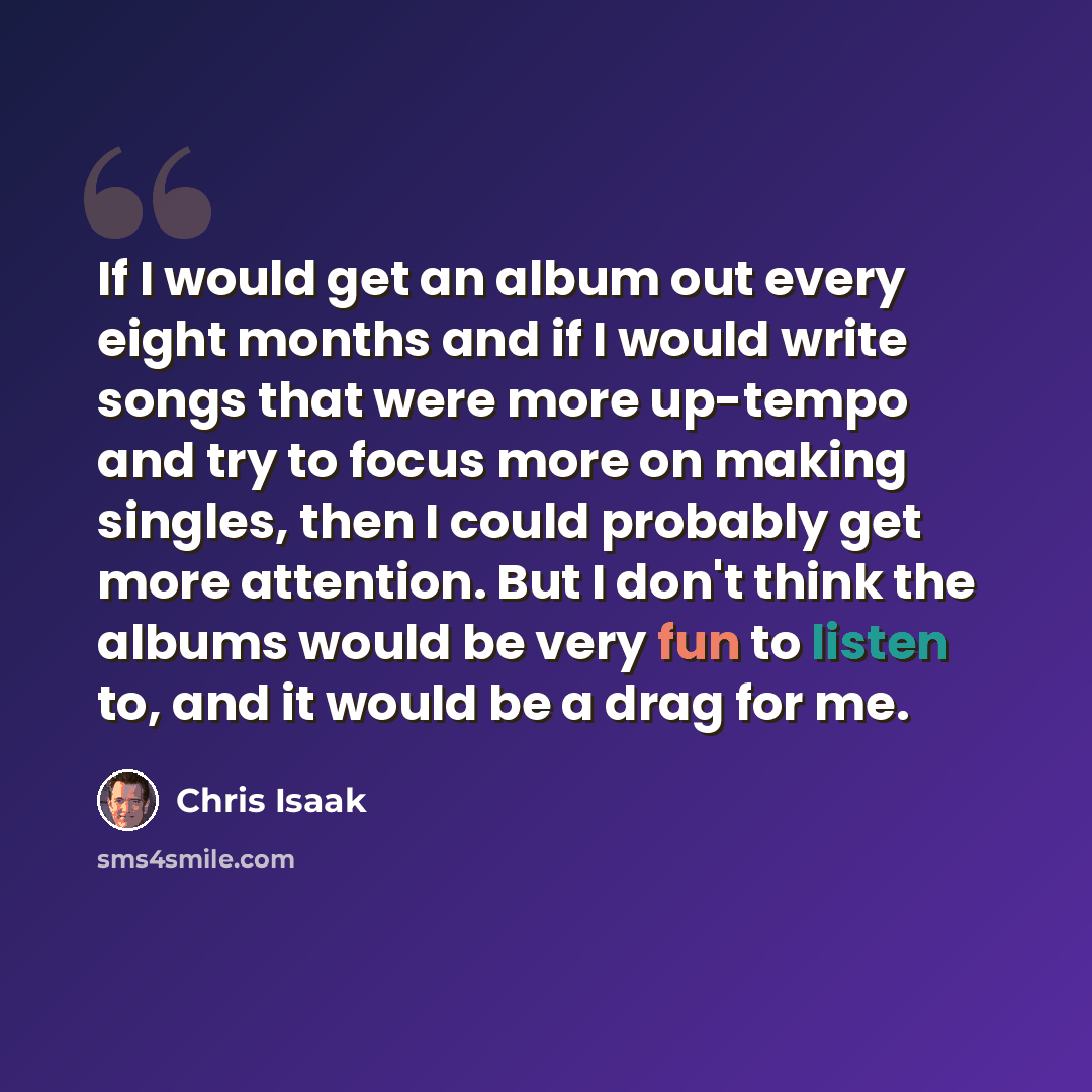 “If I would get an album out every eight months and if I would write songs that were more up-tempo and try to focus more on making singles, then I could probably get more attention. But I don't think the albums would be very fun to listen to, and it would be a drag for me.” quote by Chris Isaak
