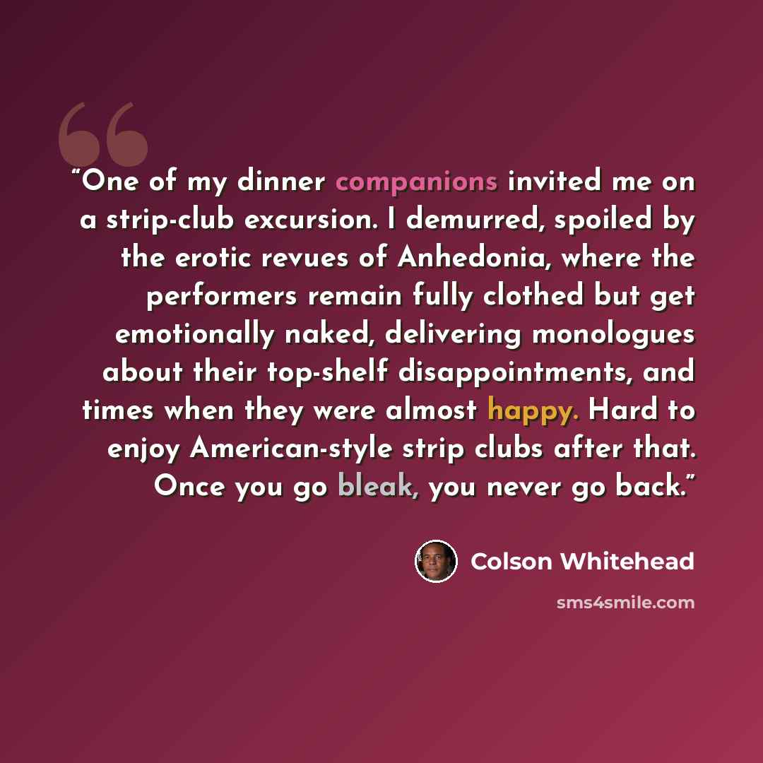 “One of my dinner companions invited me on a strip-club excursion. I demurred, spoiled by the erotic revues of Anhedonia, where the performers remain fully clothed but get emotionally naked, delivering monologues about their top-shelf disappointments, and times when they were almost happy. Hard to…” quote by Colson Whitehead