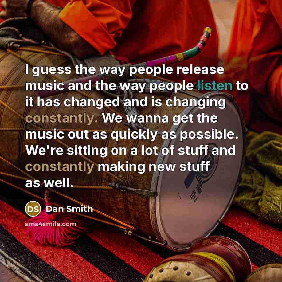 “I guess the way people release music and the way people listen to it has changed and is changing constantly. We wanna get the music out as quickly as possible. We're sitting on a lot of stuff and constantly making new stuff as well.” quote by Dan Smith
