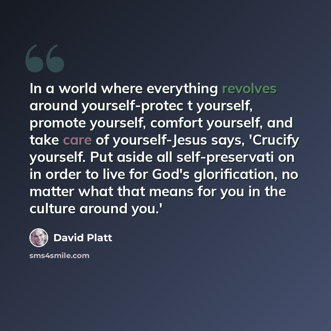 “In a world where everything revolves around yourself-protec t yourself, promote yourself, comfort yourself, and take care of yourself-Jesus says, 'Crucify yourself. Put aside all self-preservati on in order to live for God's glorification, no matter what that means for you in the culture around…” quote by David Platt