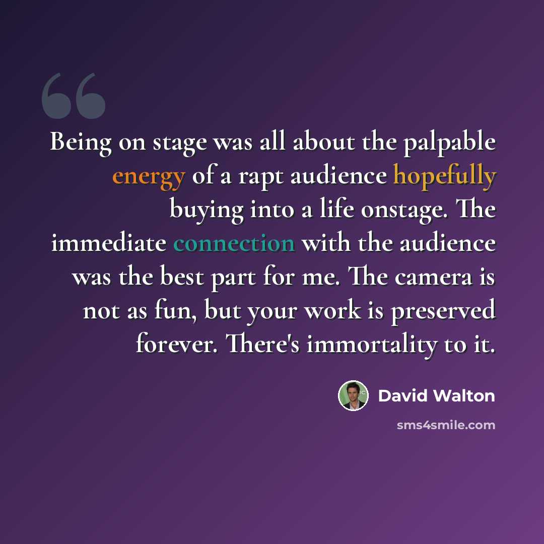 “Being on stage was all about the palpable energy of a rapt audience hopefully buying into a life onstage. The immediate connection with the audience was the best part for me. The camera is not as fun, but your work is preserved forever. There's immortality to it.” quote by David Walton