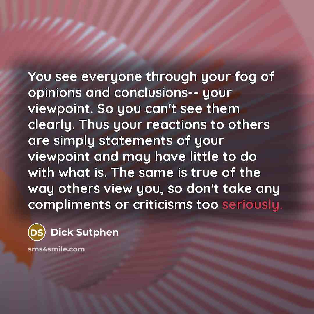 “You see everyone through your fog of opinions and conclusions-- your viewpoint. So you can't see them clearly. Thus your reactions to others are simply statements of your viewpoint and may have little to do with what is. The same is true of the way others view you, so don't take any compliments or…” quote by Dick Sutphen