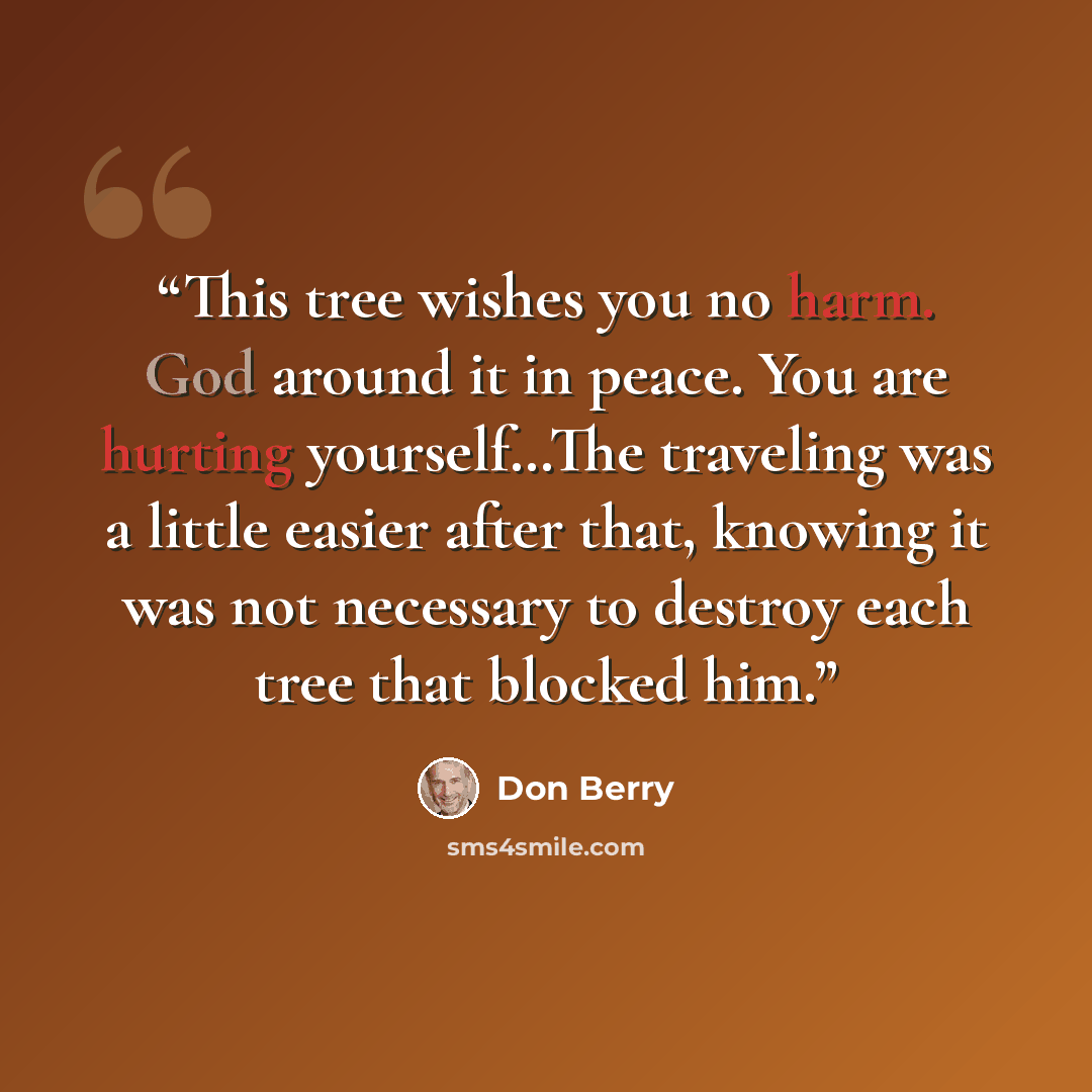 “This tree wishes you no harm. God around it in peace. You are hurting yourself…The traveling was a little easier after that, knowing it was not necessary to destroy each tree that blocked him.” quote by Don Berry