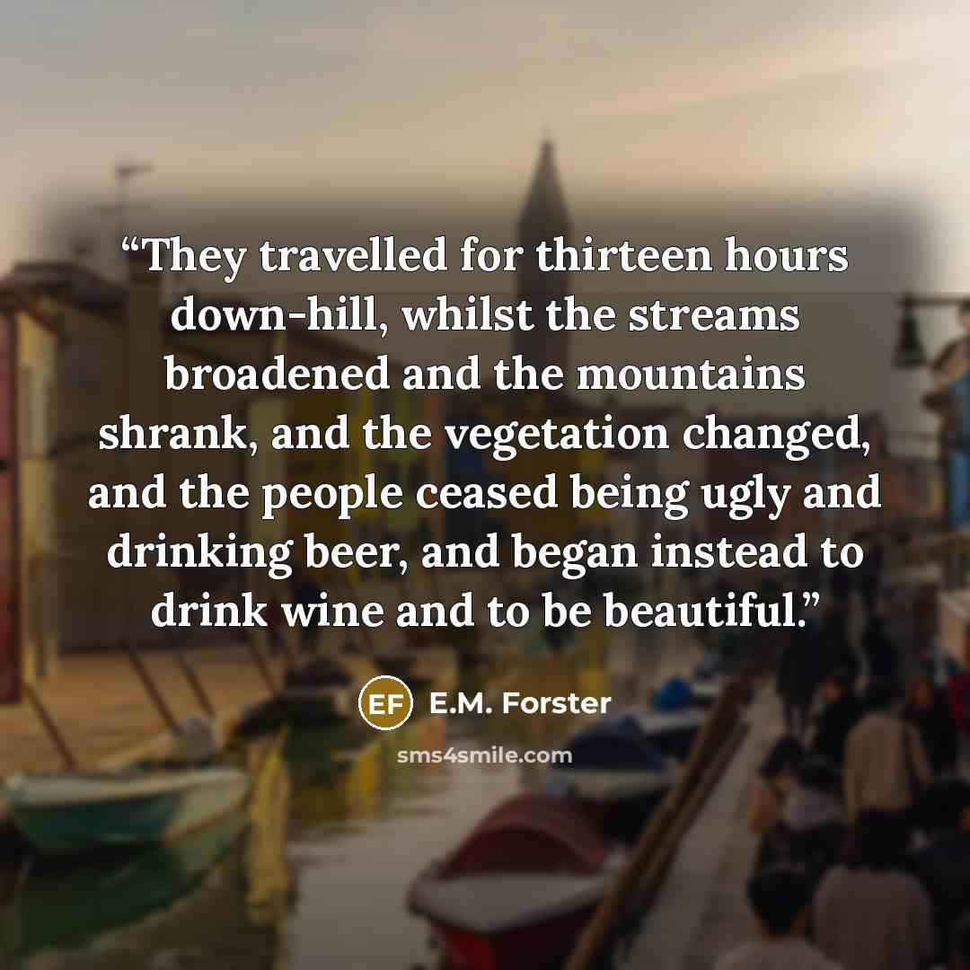 “They travelled for thirteen hours down-hill, whilst the streams broadened and the mountains shrank, and the vegetation changed, and the people ceased being ugly and drinking beer, and began instead to drink wine and to be beautiful.” quote by E.M. Forster