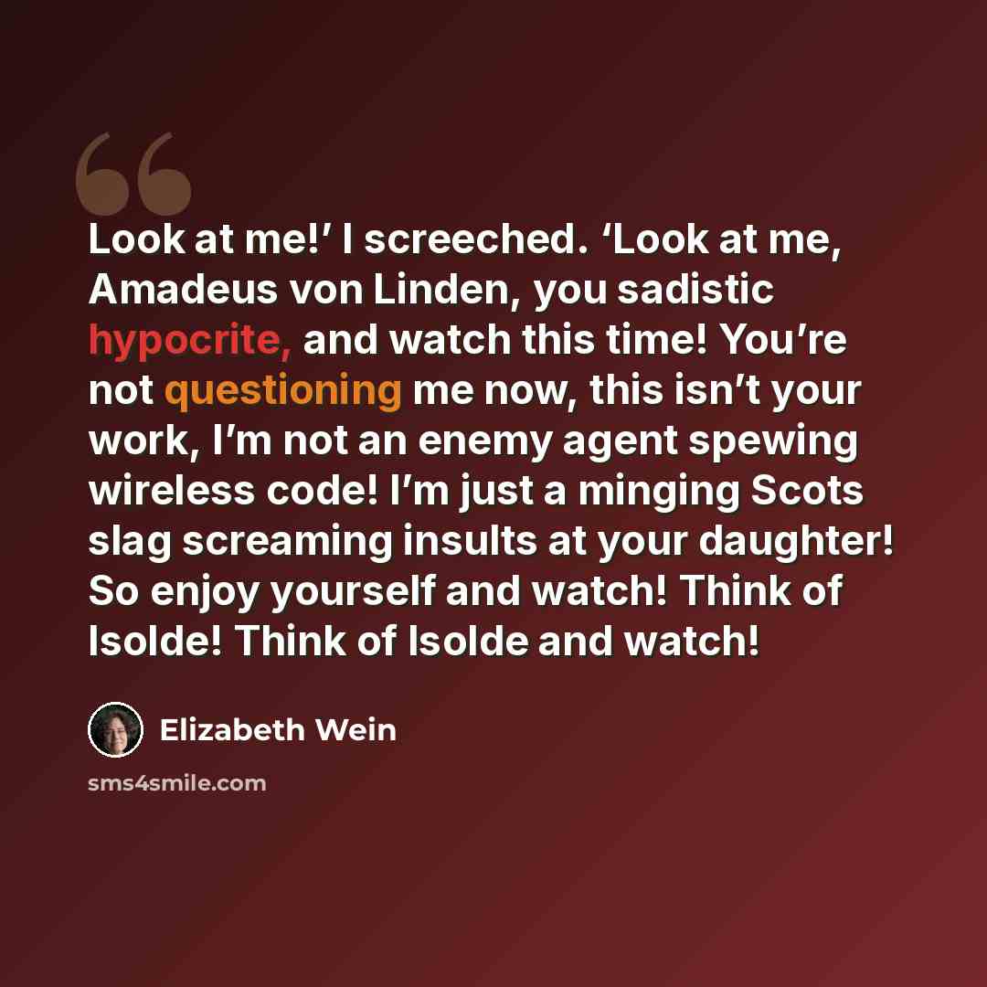“Look at me!’ I screeched. ‘Look at me, Amadeus von Linden, you sadistic hypocrite, and watch this time! You’re not questioning me now, this isn’t your work, I’m not an enemy agent spewing wireless code! I’m just a minging Scots slag screaming insults at your daughter! So enjoy yourself and watch!…” quote by Elizabeth Wein