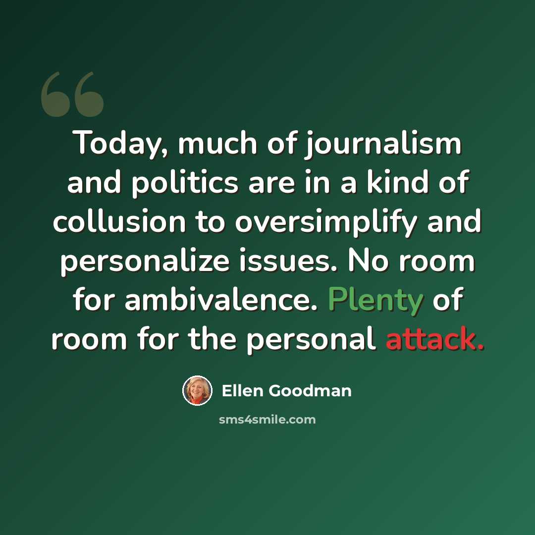 “Today, much of journalism and politics are in a kind of collusion to oversimplify and personalize issues. No room for ambivalence. Plenty of room for the personal attack.” quote by Ellen Goodman