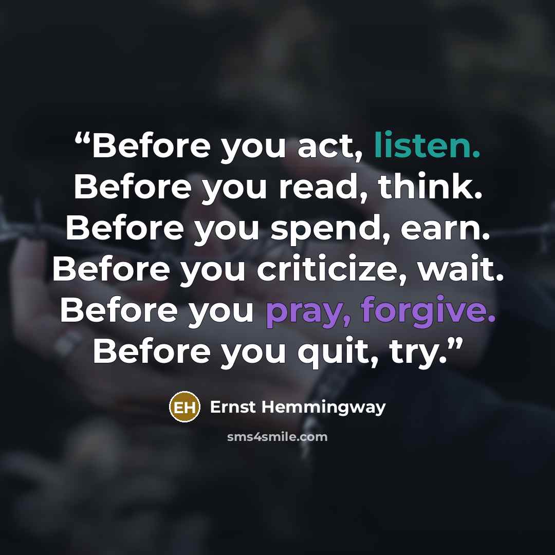 “Before you act, listen. Before you read, think. Before you spend, earn. Before you criticize, wait. Before you pray, forgive. Before you quit, try.” quote by Ernst Hemmingway