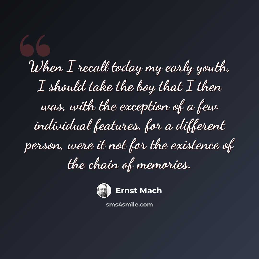 “When I recall today my early youth, I should take the boy that I then was, with the exception of a few individual features, for a different person, were it not for the existence of the chain of memories.” quote by Ernst Mach