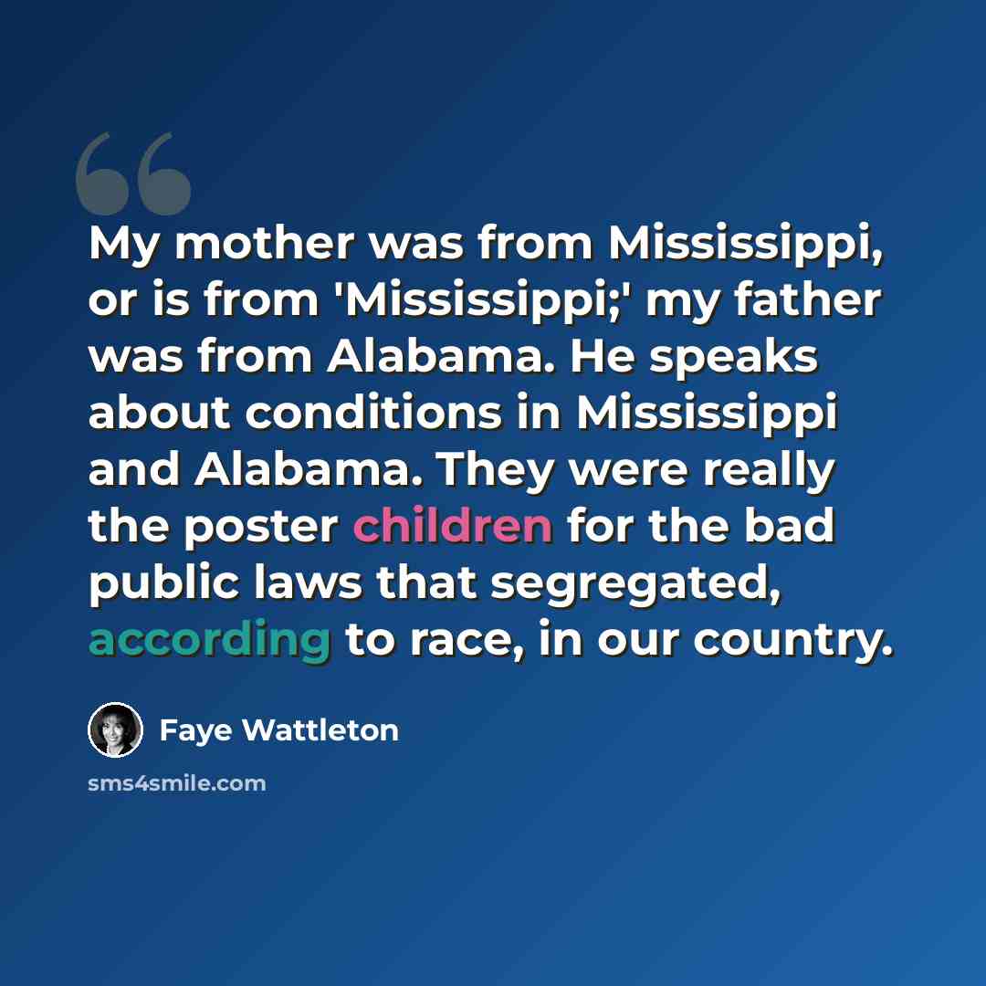 “My mother was from Mississippi, or is from 'Mississippi;' my father was from Alabama. He speaks about conditions in Mississippi and Alabama. They were really the poster children for the bad public laws that segregated, according to race, in our country.” quote by Faye Wattleton