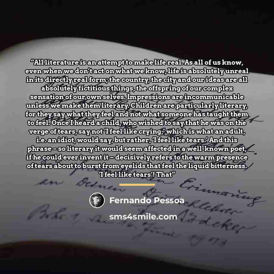 “All literature is an attempt to make life real. As all of us know, even when we don’t act on what we know, life is absolutely unreal in its directly real form; the country, the city and our ideas are all absolutely fictitious things, the offspring of our complex sensation of our own selves…” quote by Fernando Pessoa