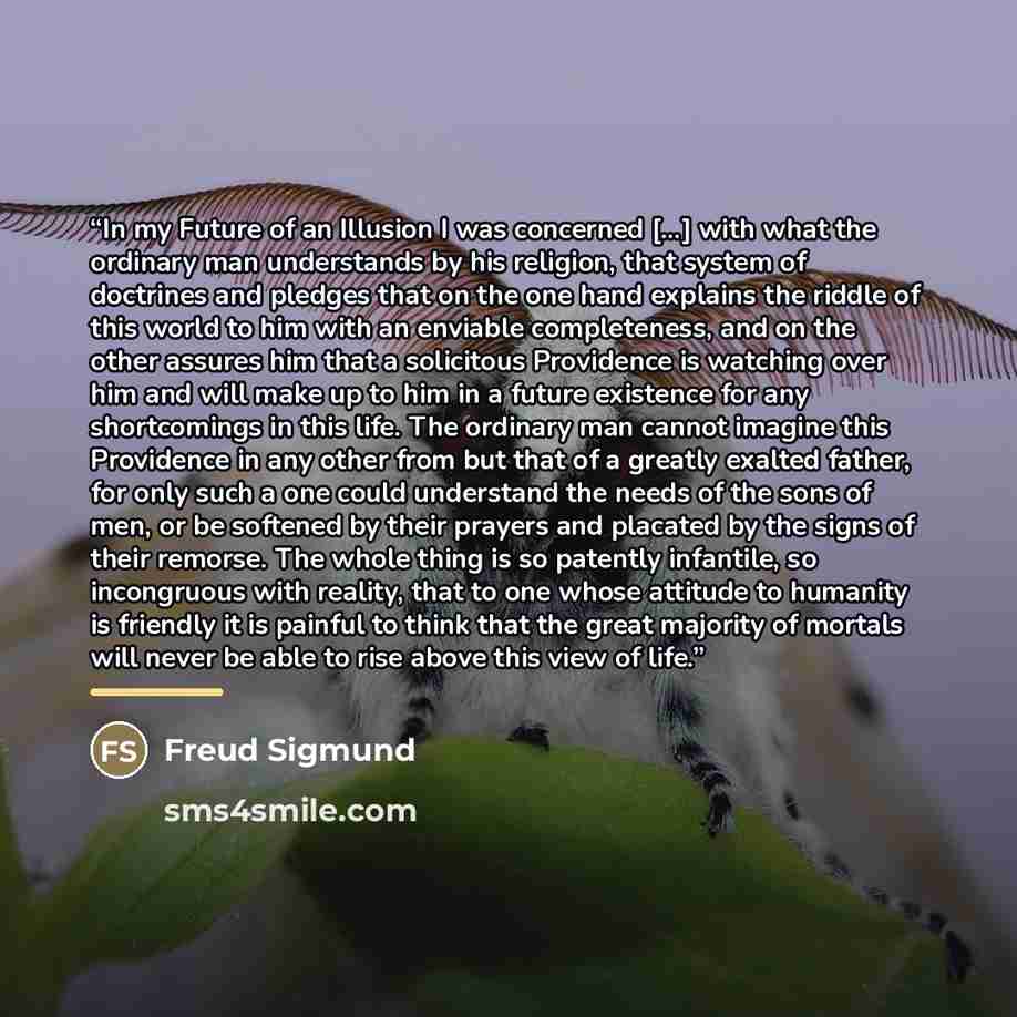 “In my Future of an Illusion I was concerned [...] with what the ordinary man understands by his religion, that system of doctrines and pledges that on the one hand explains the riddle of this world to him with an enviable completeness, and on the other assures him that a solicitous Providence is…” quote by Freud Sigmund