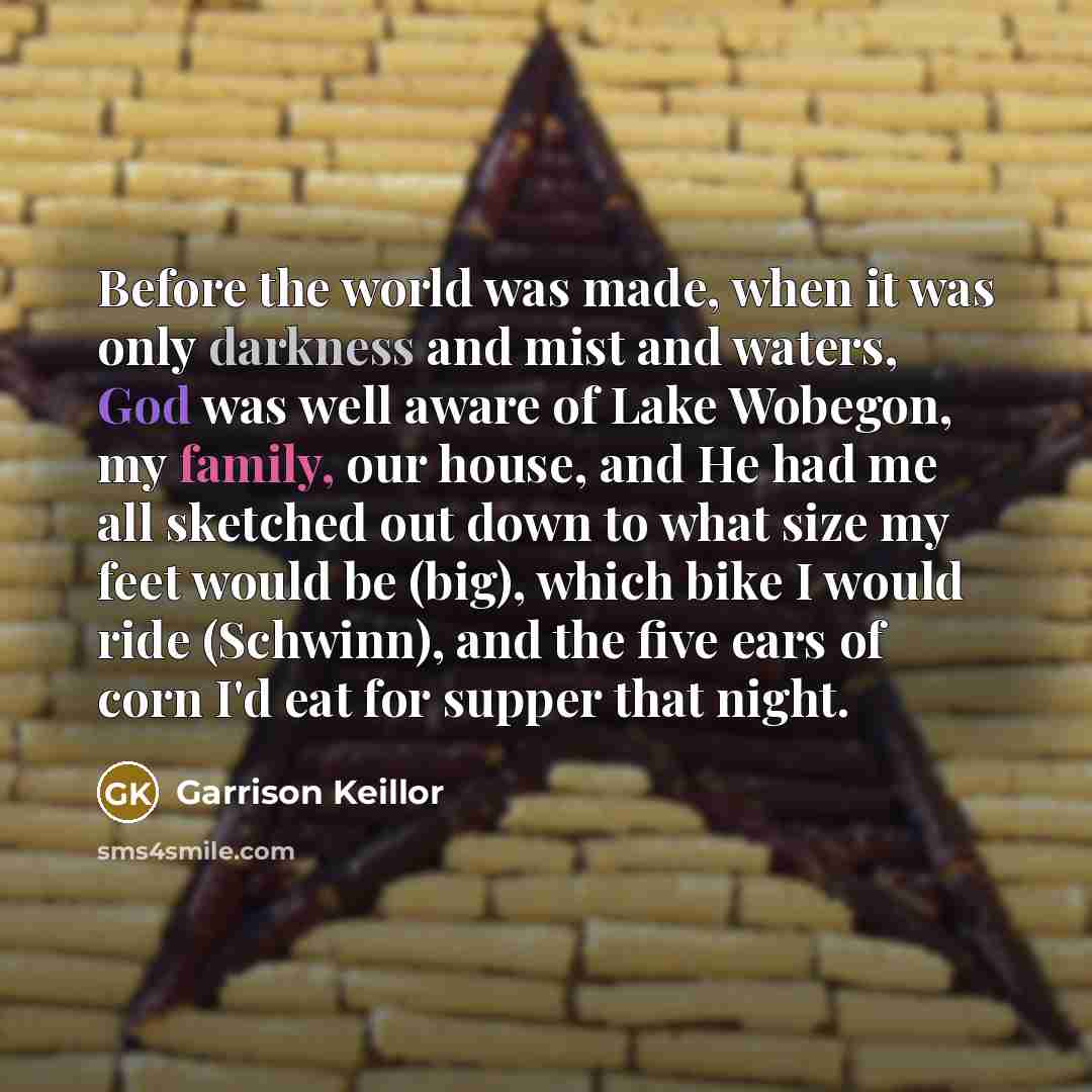 “Before the world was made, when it was only darkness and mist and waters, God was well aware of Lake Wobegon, my family, our house, and He had me all sketched out down to what size my feet would be (big), which bike I would ride (Schwinn), and the five ears of corn I'd eat for supper that night.” quote by Garrison Keillor