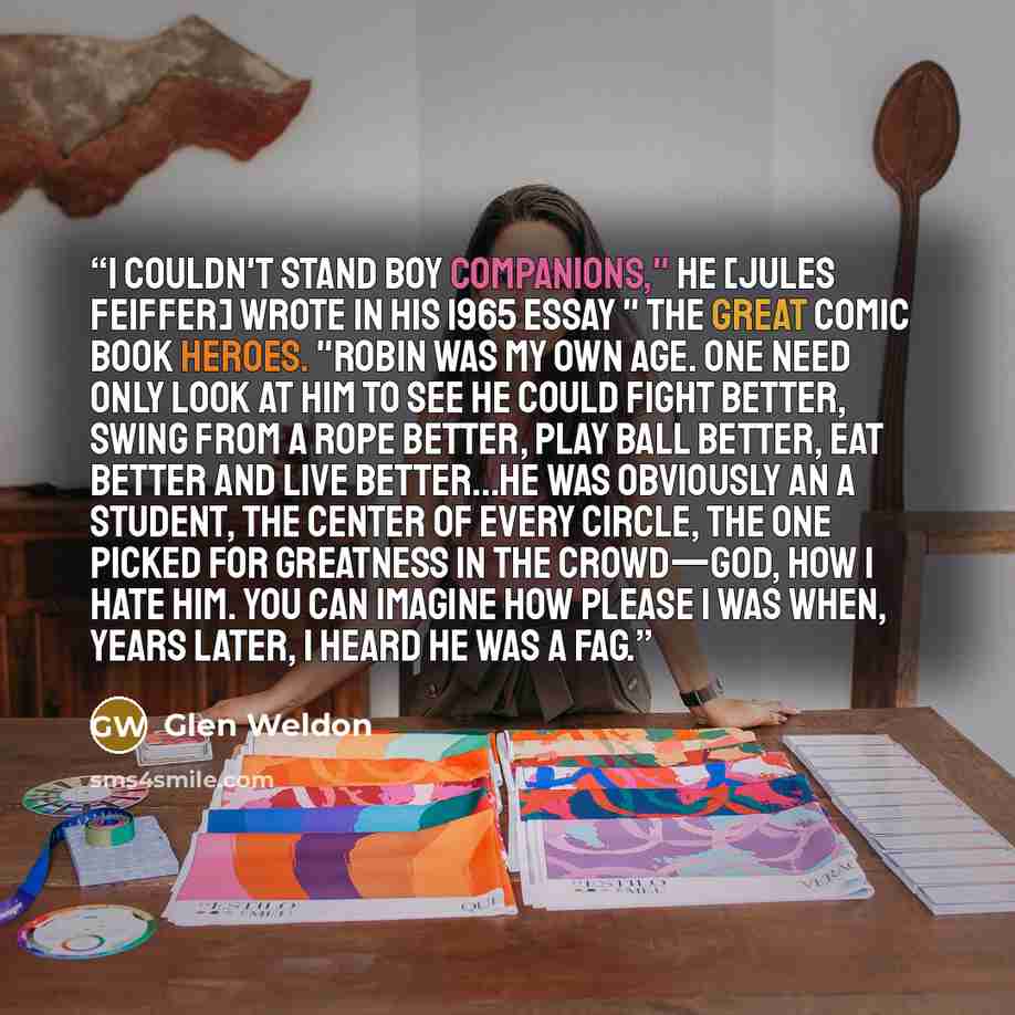 “I couldn't stand boy companions," he [Jules Feiffer] wrote in his 1965 essay " The Great Comic Book Heroes. "Robin was my own age. One need only look at him to see he could fight better, swing from a rope better, play ball better, eat better and live better...He was obviously an A student, the…” quote by Glen Weldon