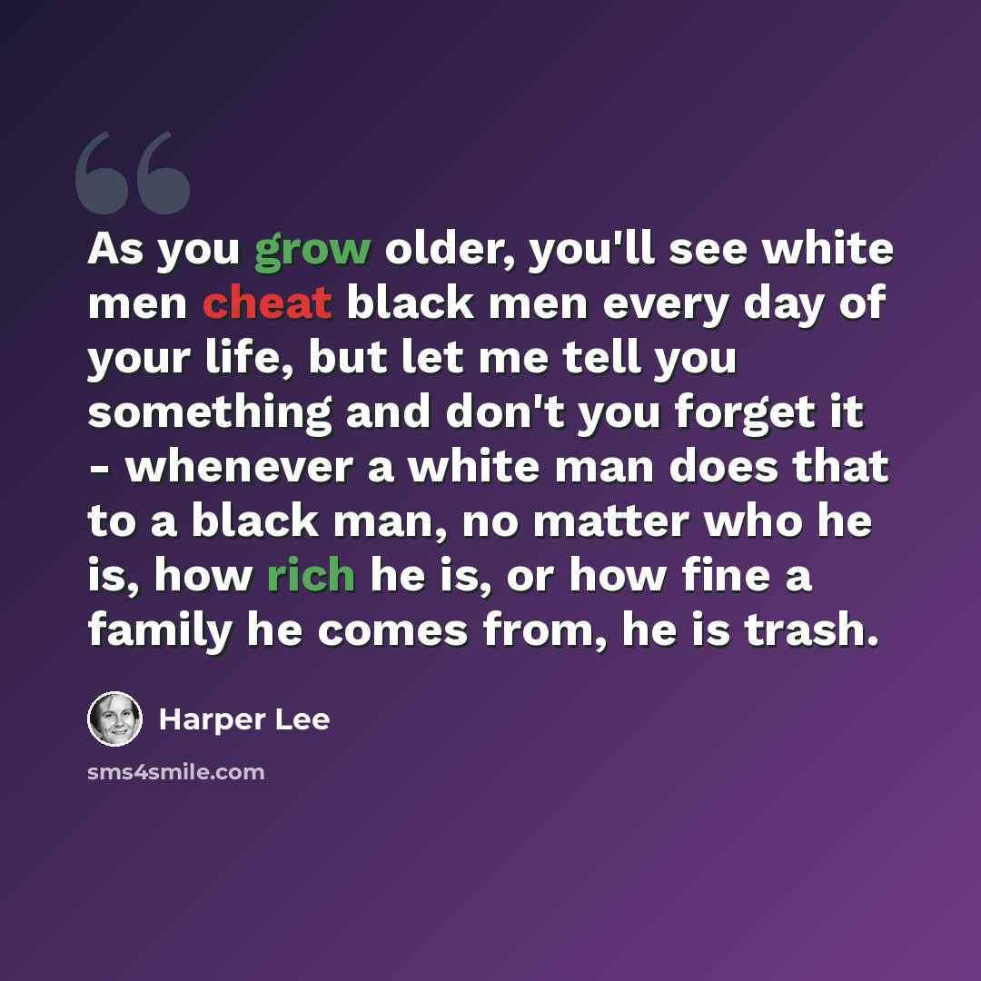 “As you grow older, you'll see white men cheat black men every day of your life, but let me tell you something and don't you forget it - whenever a white man does that to a black man, no matter who he is, how rich he is, or how fine a family he comes from, he is trash.” quote by Harper Lee