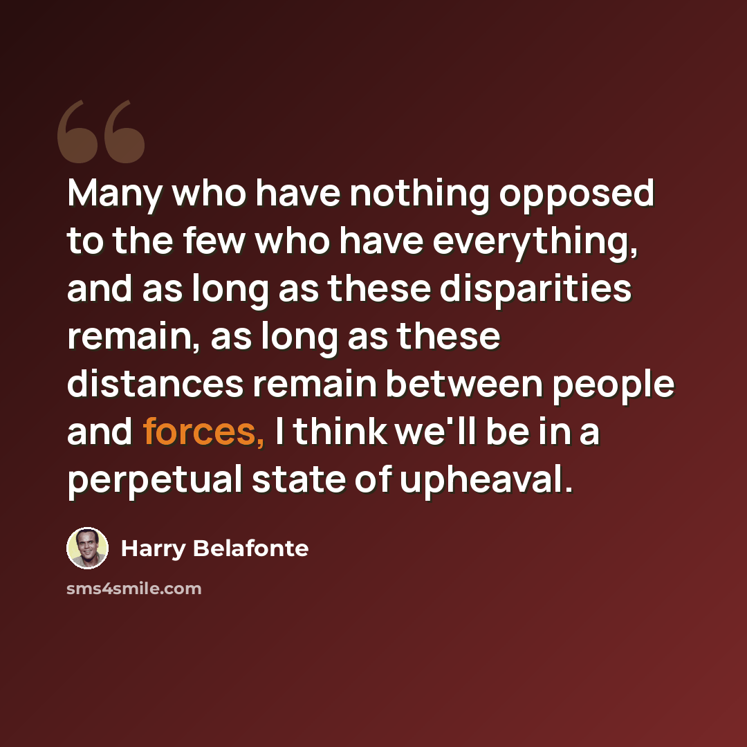 “Many who have nothing opposed to the few who have everything, and as long as these disparities remain, as long as these distances remain between people and forces, I think we'll be in a perpetual state of upheaval.” quote by Harry Belafonte