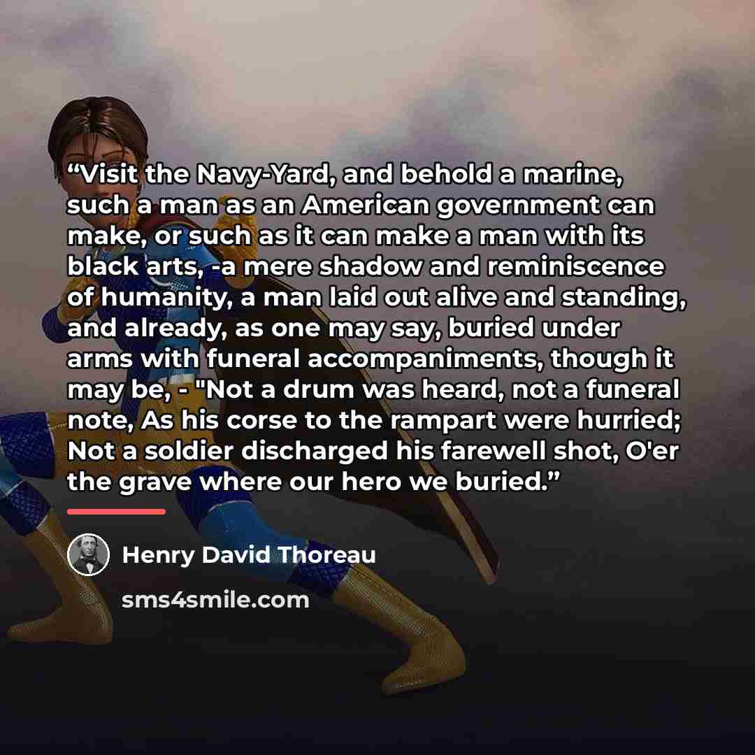 “Visit the Navy-Yard, and behold a marine, such a man as an American government can make, or such as it can make a man with its black arts, -a mere shadow and reminiscence of humanity, a man laid out alive and standing, and already, as one may say, buried under arms with funeral accompaniments…” quote by Henry David Thoreau