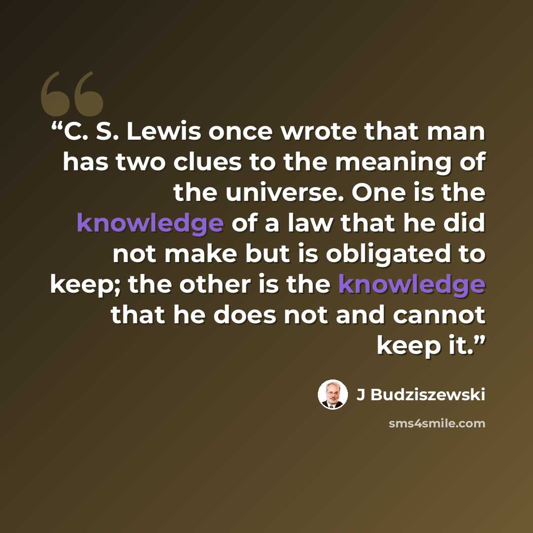“C. S. Lewis once wrote that man has two clues to the meaning of the universe. One is the knowledge of a law that he did not make but is obligated to keep; the other is the knowledge that he does not and cannot keep it.” quote by J Budziszewski