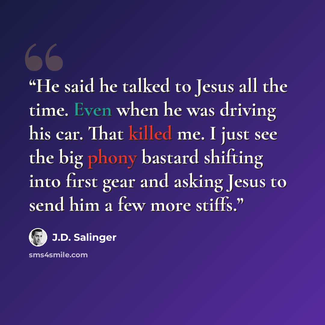 “He said he talked to Jesus all the time. Even when he was driving his car. That killed me. I just see the big phony bastard shifting into first gear and asking Jesus to send him a few more stiffs.” quote by J.D. Salinger