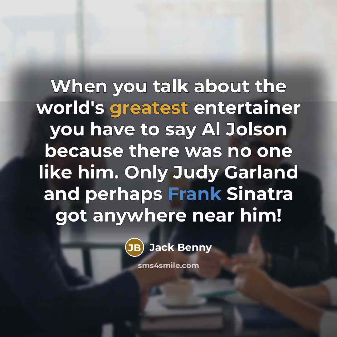 “When you talk about the world's greatest entertainer you have to say Al Jolson because there was no one like him. Only Judy Garland and perhaps Frank Sinatra got anywhere near him!” quote by Jack Benny