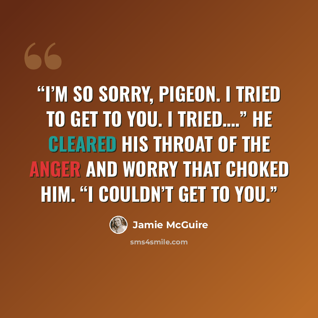 “I’m so sorry, Pigeon. I tried to get to you. I tried….” He cleared his throat of the anger and worry that choked him. “I couldn’t get to you.” quote by Jamie McGuire