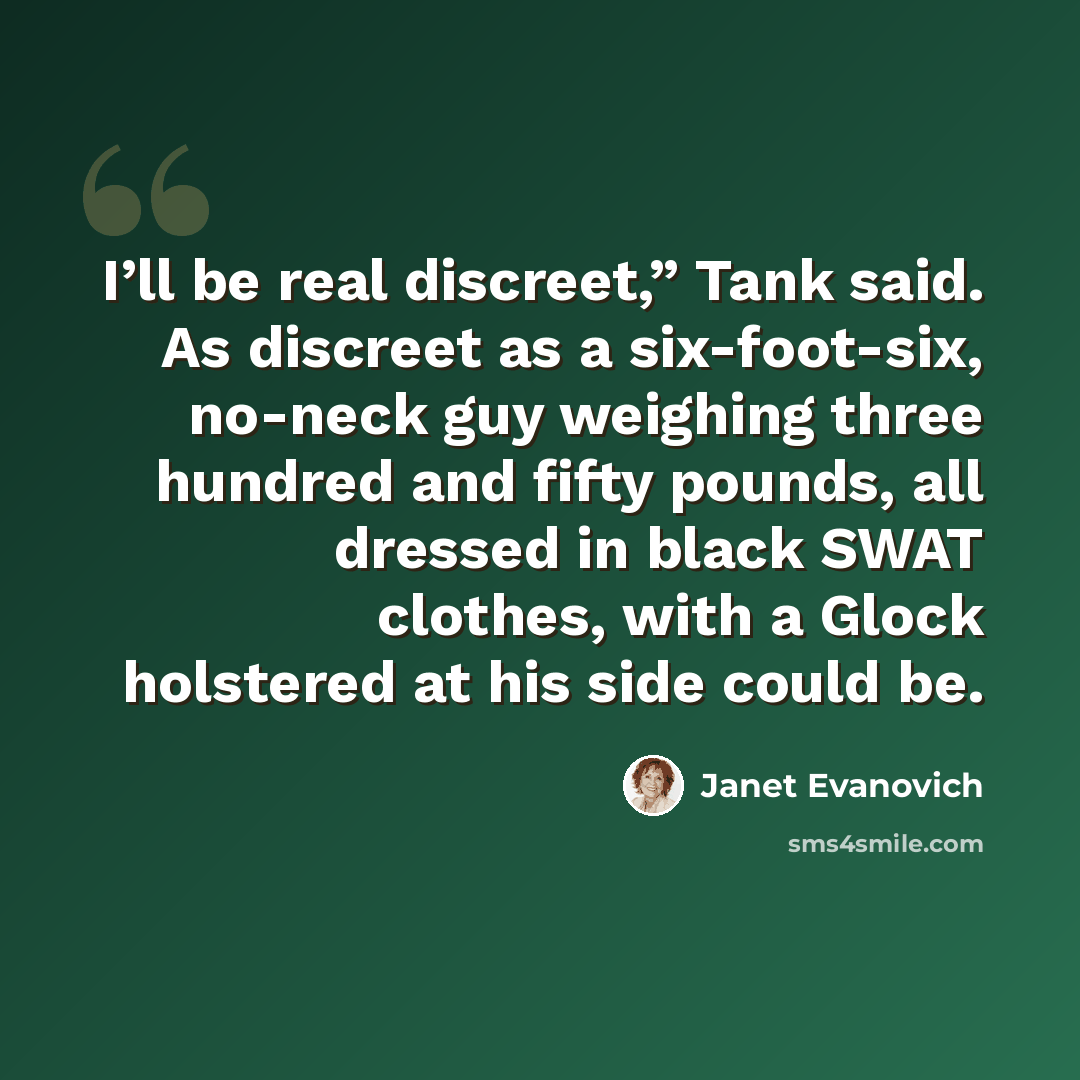 “I’ll be real discreet,” Tank said. As discreet as a six-foot-six, no-neck guy weighing three hundred and fifty pounds, all dressed in black SWAT clothes, with a Glock holstered at his side could be.” quote by Janet Evanovich