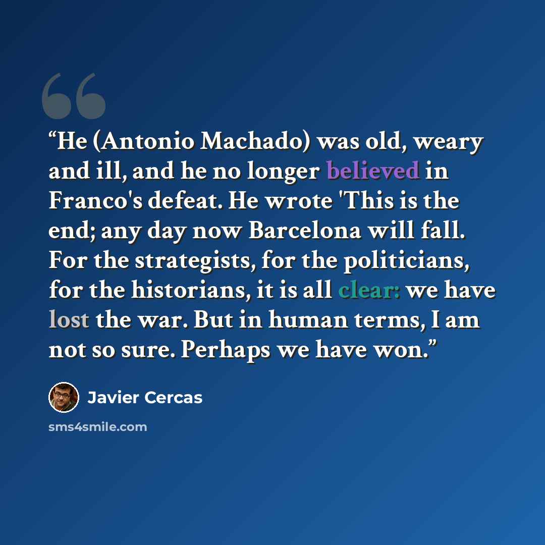 “He (Antonio Machado) was old, weary and ill, and he no longer believed in Franco's defeat. He wrote 'This is the end; any day now Barcelona will fall. For the strategists, for the politicians, for the historians, it is all clear: we have lost the war. But in human terms, I am not so sure. Perhaps…” quote by Javier Cercas