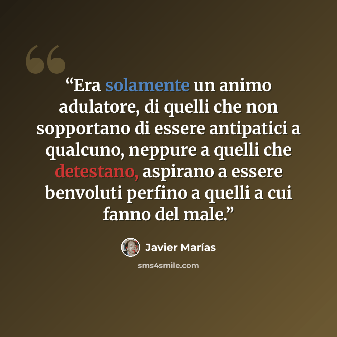 “Era solamente un animo adulatore, di quelli che non sopportano di essere antipatici a qualcuno, neppure a quelli che detestano, aspirano a essere benvoluti perfino a quelli a cui fanno del male.” quote by Javier Marías