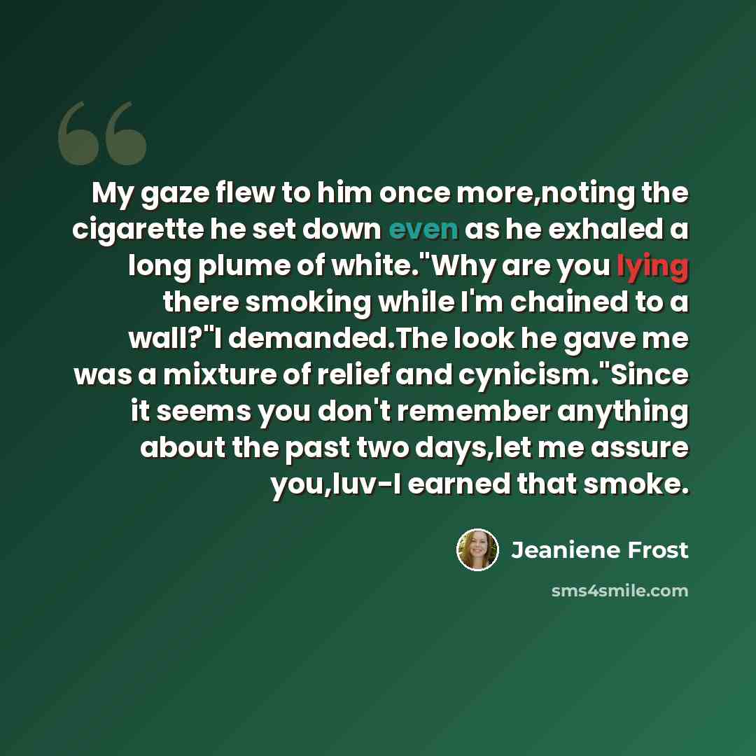 “My gaze flew to him once more,noting the cigarette he set down even as he exhaled a long plume of white."Why are you lying there smoking while I'm chained to a wall?"I demanded.The look he gave me was a mixture of relief and cynicism."Since it seems you don't remember anything about the past two…” quote by Jeaniene Frost