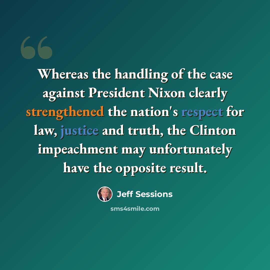 “Whereas the handling of the case against President Nixon clearly strengthened the nation's respect for law, justice and truth, the Clinton impeachment may unfortunately have the opposite result.” quote by Jeff Sessions