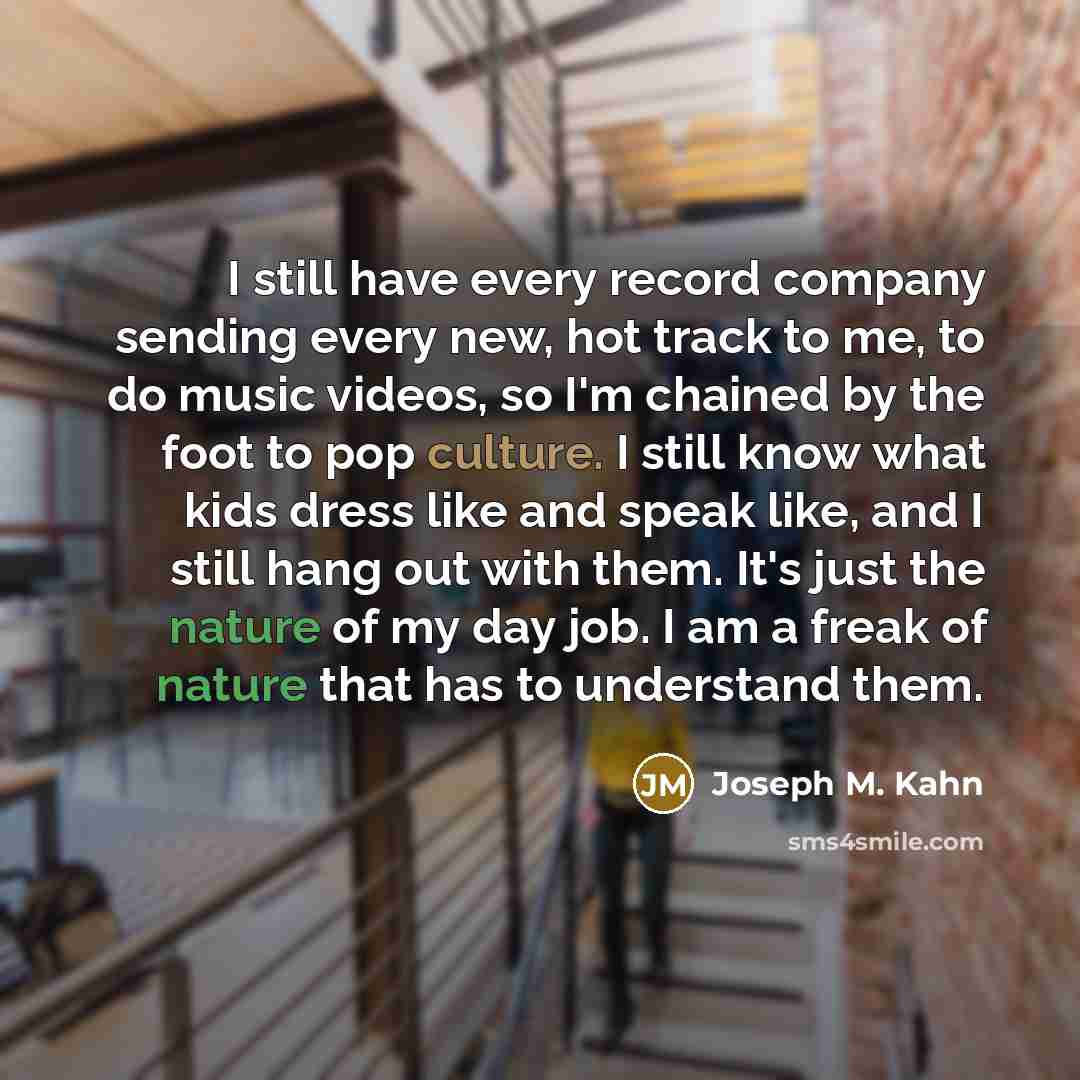 “I still have every record company sending every new, hot track to me, to do music videos, so I'm chained by the foot to pop culture. I still know what kids dress like and speak like, and I still hang out with them. It's just the nature of my day job. I am a freak of nature that has to understand…” quote by Joseph M. Kahn