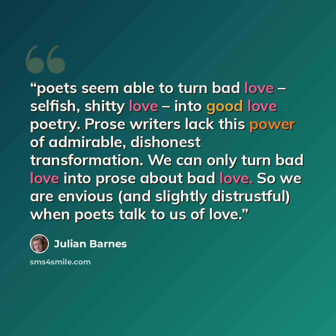 “poets seem able to turn bad love – selfish, shitty love – into good love poetry. Prose writers lack this power of admirable, dishonest transformation. We can only turn bad love into prose about bad love. So we are envious (and slightly distrustful) when poets talk to us of love.” quote by Julian Barnes