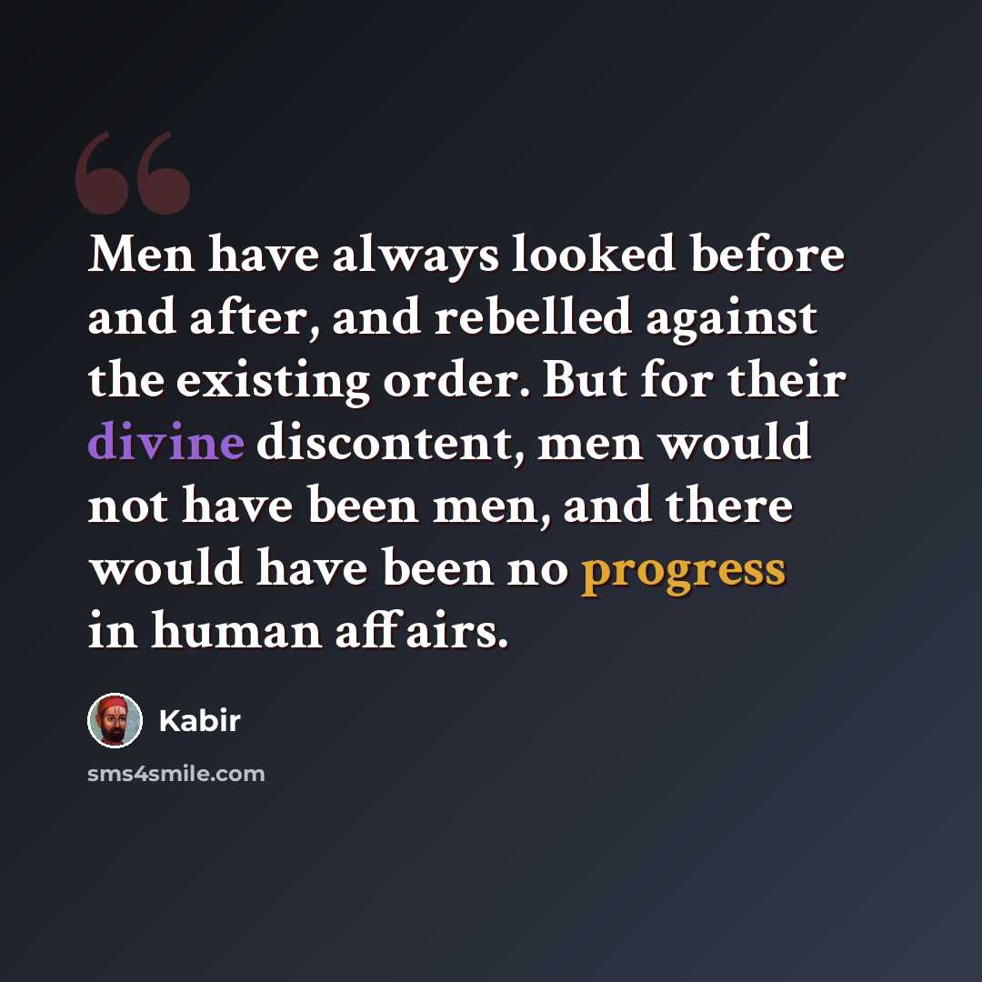 “Men have always looked before and after, and rebelled against the existing order. But for their divine discontent, men would not have been men, and there would have been no progress in human affairs.” quote by Kabir