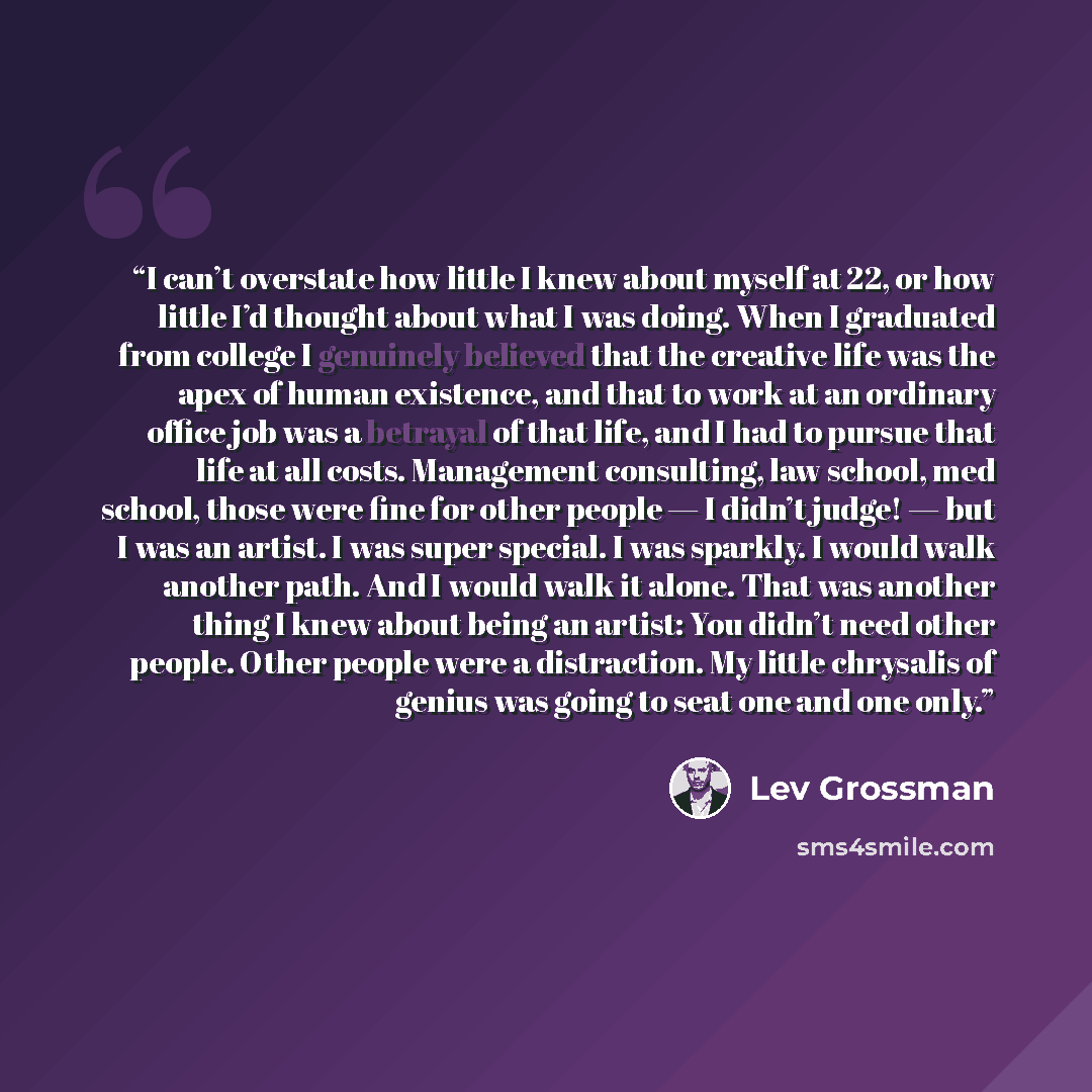 “I can’t overstate how little I knew about myself at 22, or how little I’d thought about what I was doing. When I graduated from college I genuinely believed that the creative life was the apex of human existence, and that to work at an ordinary office job was a betrayal of that life, and I had to…” quote by Lev Grossman