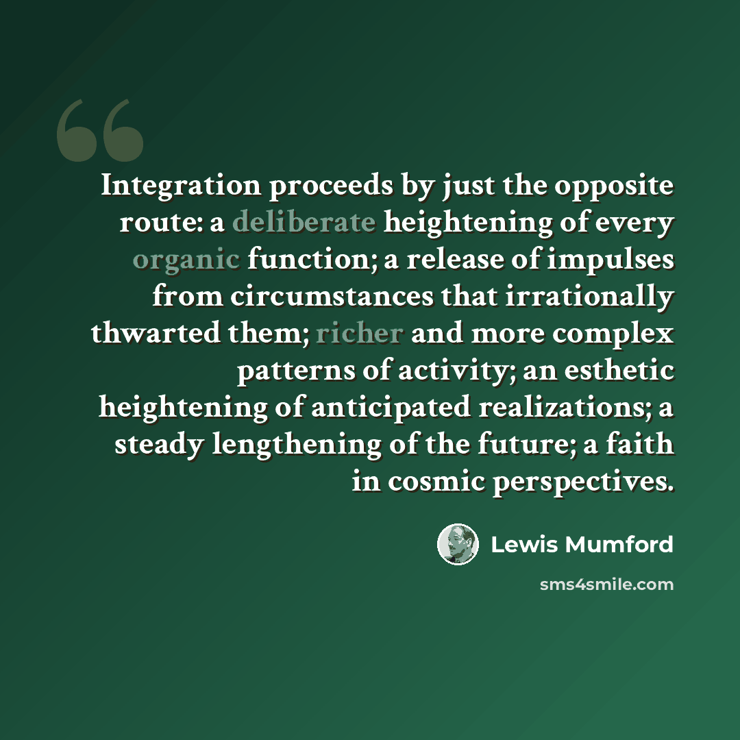 “Integration proceeds by just the opposite route: a deliberate heightening of every organic function; a release of impulses from circumstances that irrationally thwarted them; richer and more complex patterns of activity; an esthetic heightening of anticipated realizations; a steady lengthening of…” quote by Lewis Mumford