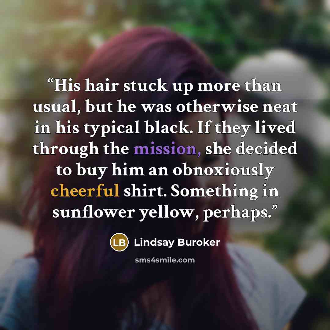 “His hair stuck up more than usual, but he was otherwise neat in his typical black. If they lived through the mission, she decided to buy him an obnoxiously cheerful shirt. Something in sunflower yellow, perhaps.” quote by Lindsay Buroker