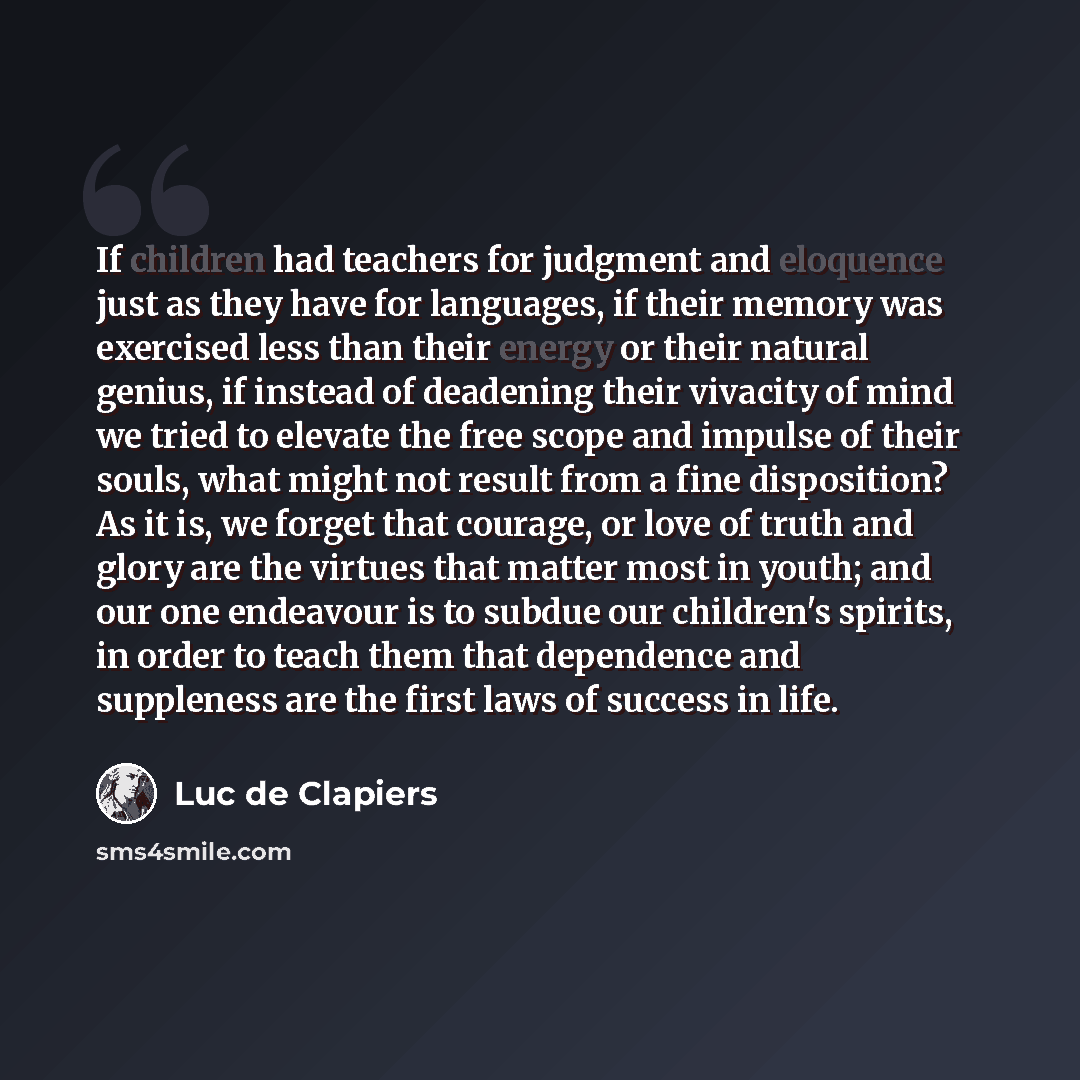 “If children had teachers for judgment and eloquence just as they have for languages, if their memory was exercised less than their energy or their natural genius, if instead of deadening their vivacity of mind we tried to elevate the free scope and impulse of their souls, what might not result…” quote by Luc de Clapiers