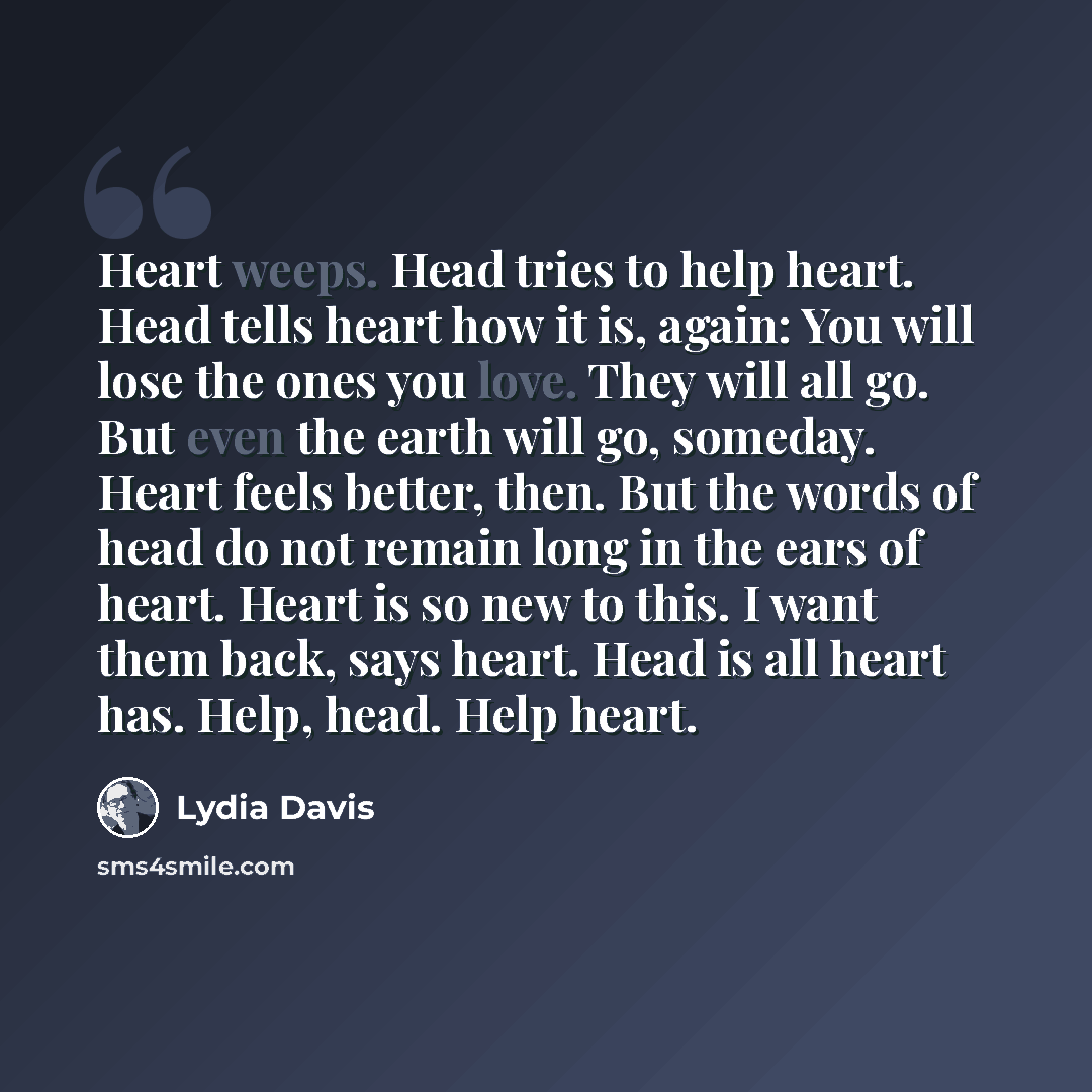 “Heart weeps. Head tries to help heart. Head tells heart how it is, again: You will lose the ones you love. They will all go. But even the earth will go, someday. Heart feels better, then. But the words of head do not remain long in the ears of heart. Heart is so new to this. I want them back, says…” quote by Lydia Davis