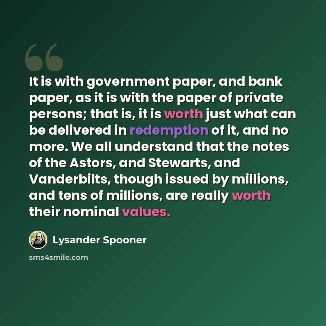 “It is with government paper, and bank paper, as it is with the paper of private persons; that is, it is worth just what can be delivered in redemption of it, and no more. We all understand that the notes of the Astors, and Stewarts, and Vanderbilts, though issued by millions, and tens of millions…” quote by Lysander Spooner