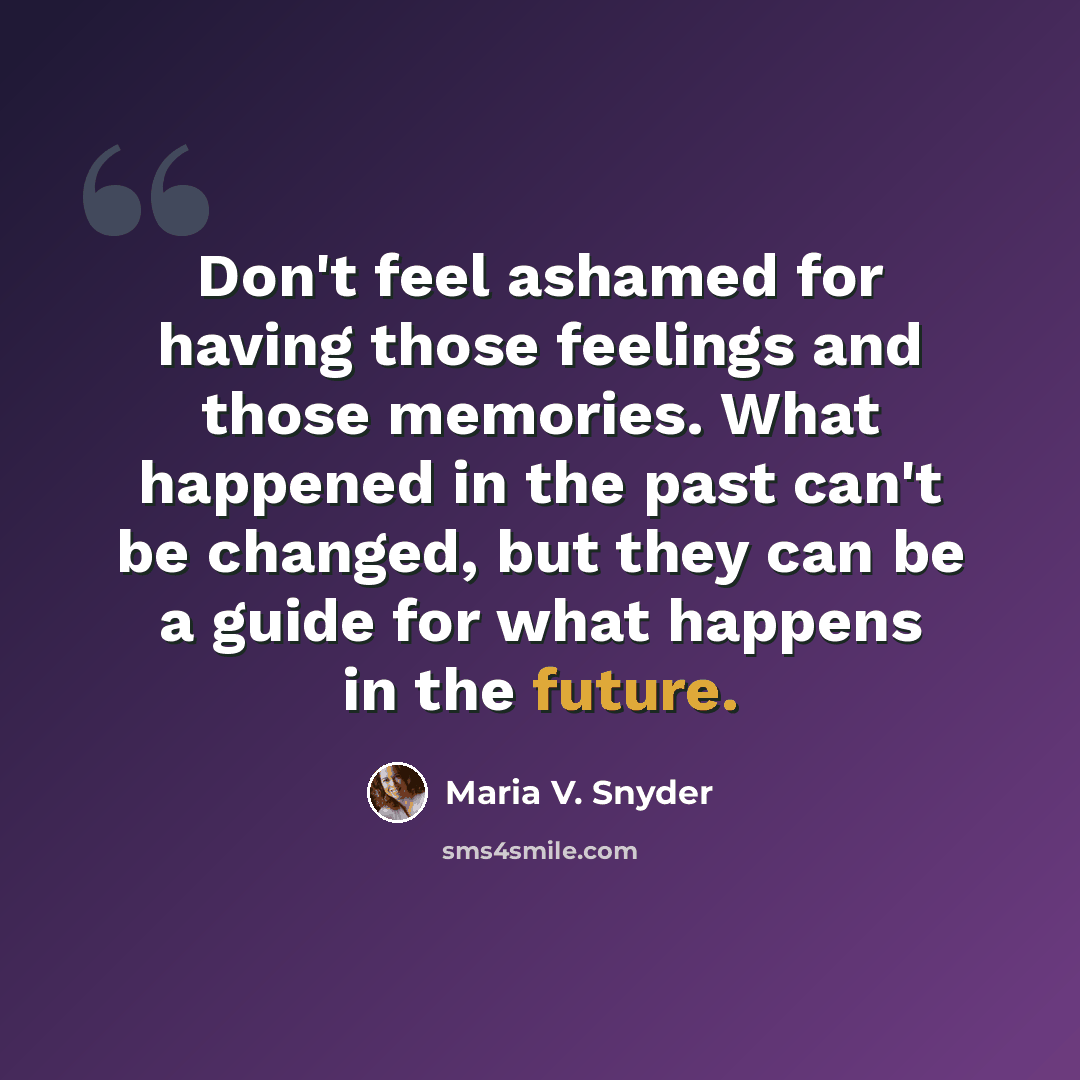 “Don't feel ashamed for having those feelings and those memories. What happened in the past can't be changed, but they can be a guide for what happens in the future.” quote by Maria V. Snyder