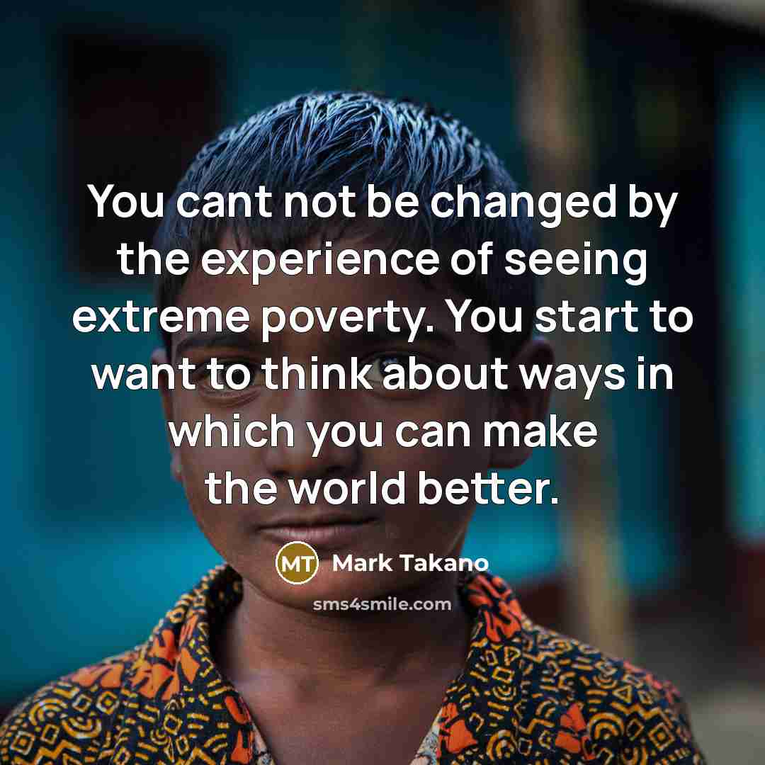 “You cant not be changed by the experience of seeing extreme poverty. You start to want to think about ways in which you can make the world better.” quote by Mark Takano