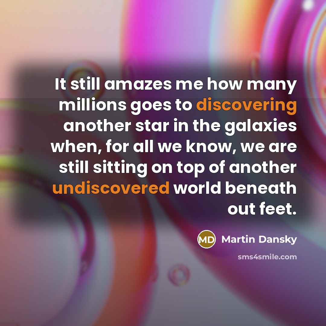 “It still amazes me how many millions goes to discovering another star in the galaxies when, for all we know, we are still sitting on top of another undiscovered world beneath out feet.” quote by Martin Dansky